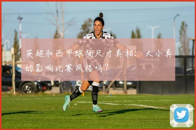 英超和西甲球场尺寸真相：大小真的影响比赛风格吗？