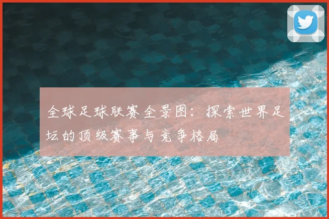 全球足球联赛全景图：探索世界足坛的顶级赛事与竞争格局