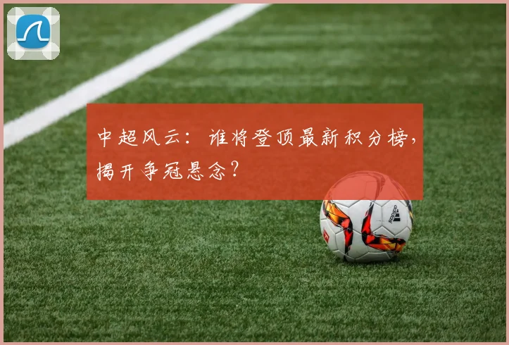 中超风云：谁将登顶最新积分榜，揭开争冠悬念？