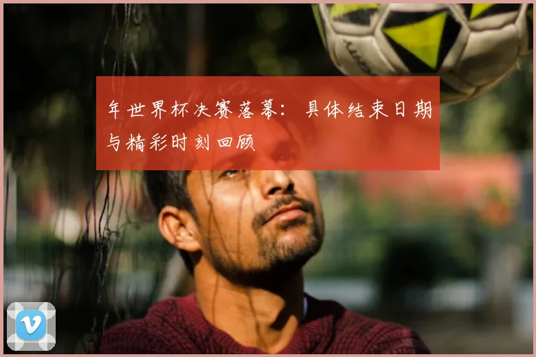 年世界杯决赛落幕：具体结束日期与精彩时刻回顾