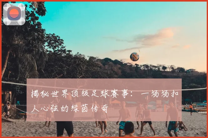 揭秘世界顶级足球赛事：一场场扣人心弦的绿茵传奇