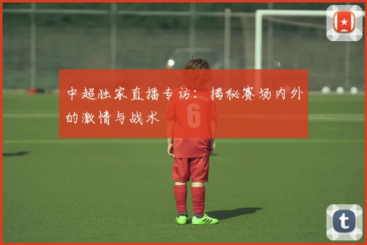 中超独家直播专访:揭秘赛场内外的激情与战术