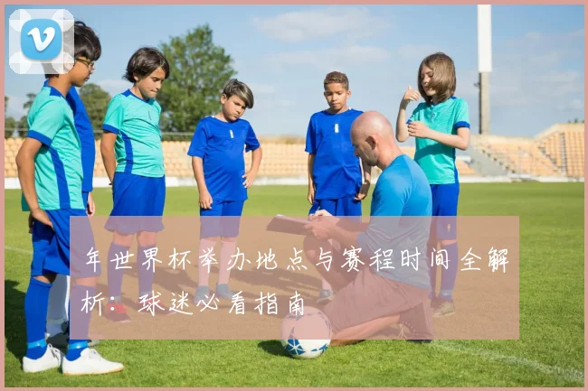 年世界杯举办地点与赛程时间全解析：球迷必看指南
