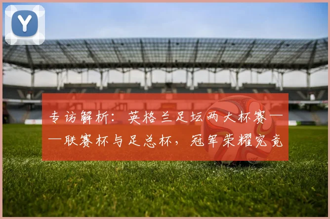 专访解析：英格兰足坛两大杯赛——联赛杯与足总杯，冠军荣耀究竟有何不同？