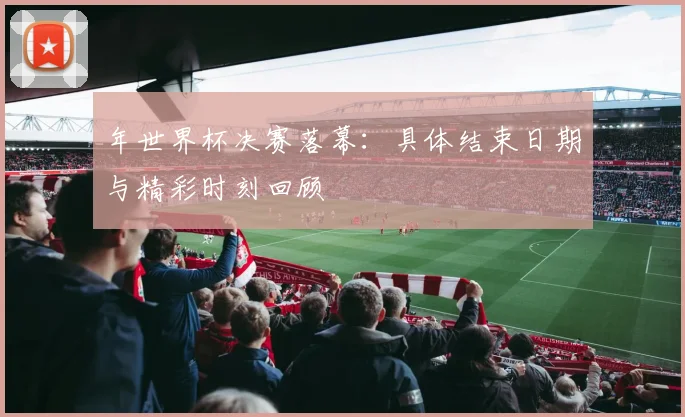 年世界杯决赛落幕:具体结束日期与精彩时刻回顾