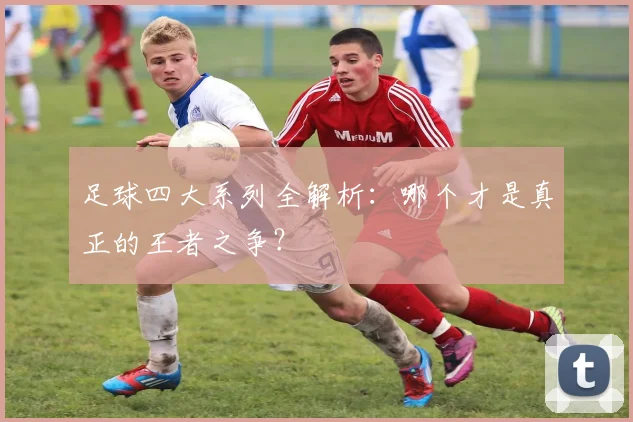 足球四大系列全解析：哪个才是真正的王者之争？