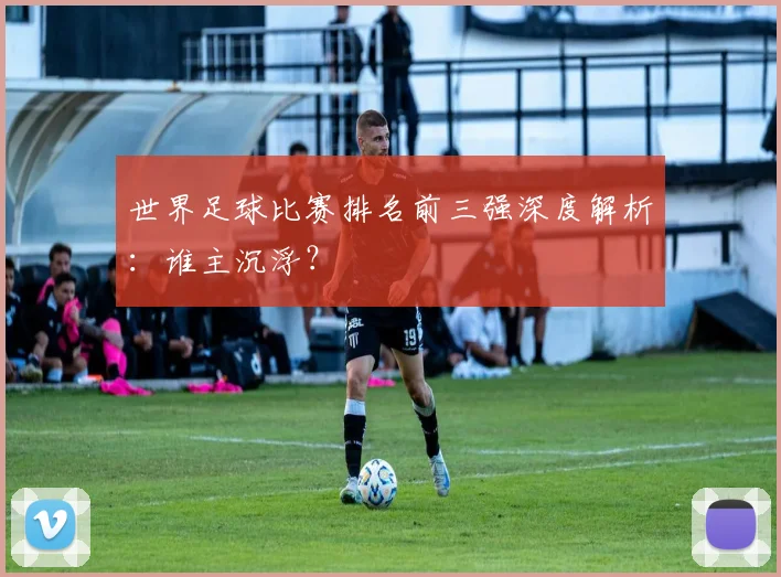 世界足球比赛排名前三强深度解析：谁主沉浮？