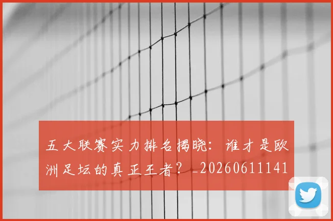 五大联赛实力排名揭晓：谁才是欧洲足坛的真正王者？_20260611141055