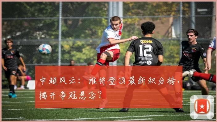 中超风云：谁将登顶最新积分榜，揭开争冠悬念？