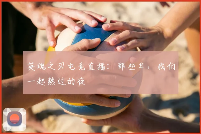 英魂之刃电竞直播：那些年，我们一起熬过的夜