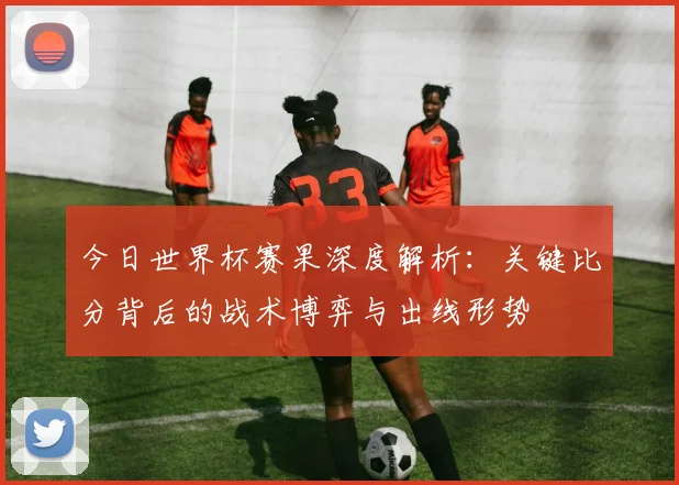 今日世界杯赛果深度解析：关键比分背后的战术博弈与出线形势
